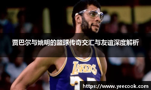 贾巴尔与姚明的篮球传奇交汇与友谊深度解析